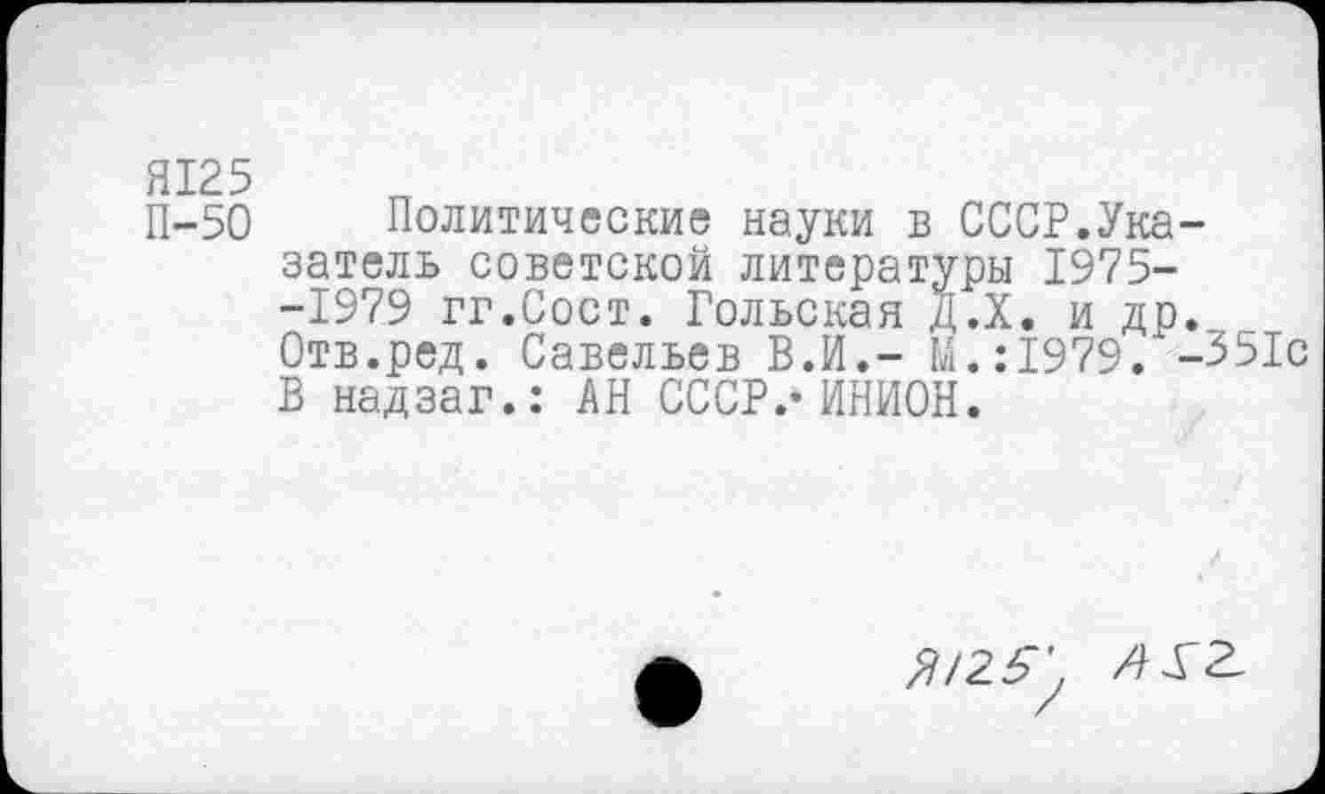 ﻿П-50 Политические науки в СССР.Указатель советской литературы 1975--1979 гг.Сост. Гольская Д.Х. и др. Отв.ред. Савельев В.И,- М.:1979. -351с В надзаг.: АН СССР.-ИНИОН.
Я125'.